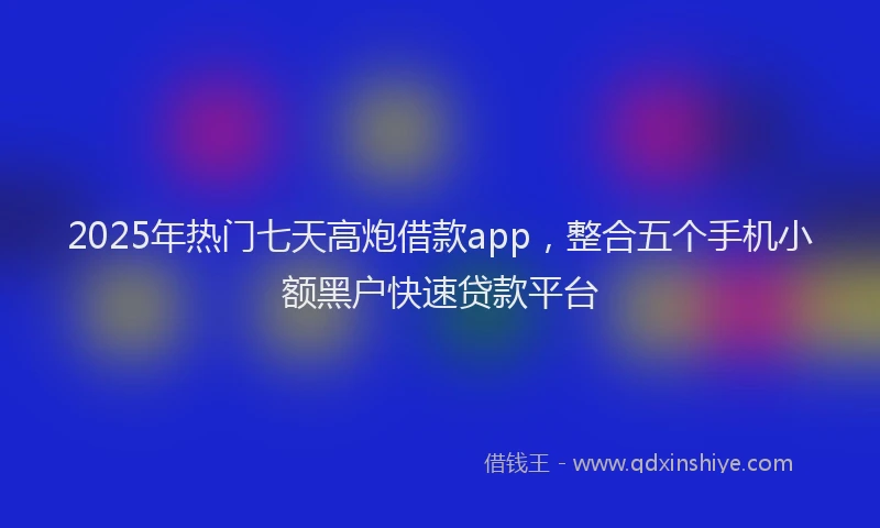 2025年热门七天高炮借款app，整合五个手机小额黑户快速贷款平台