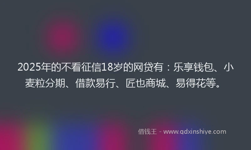 2025年的不看征信18岁的网贷有：乐享钱包、小麦粒分期、借款易行、匠也商城、易得花等。