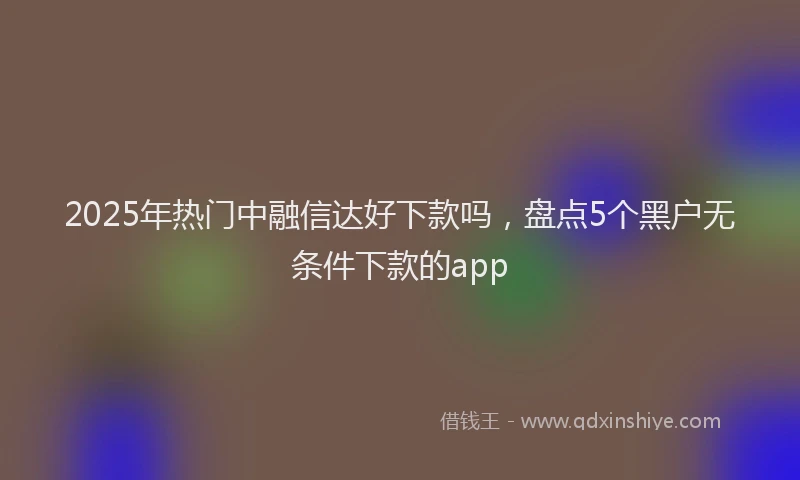 2025年热门中融信达好下款吗，盘点5个黑户无条件下款的app