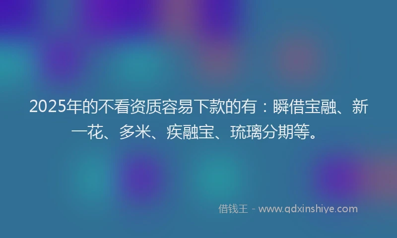 2025年的不看资质容易下款的有：瞬借宝融、新一花、多米、疾融宝、琉璃分期等。