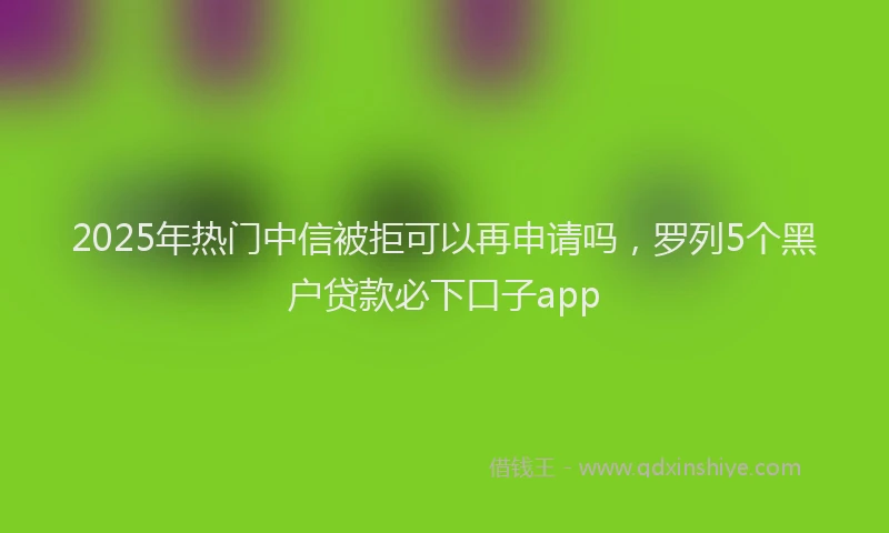 2025年热门中信被拒可以再申请吗，罗列5个黑户贷款必下口子app