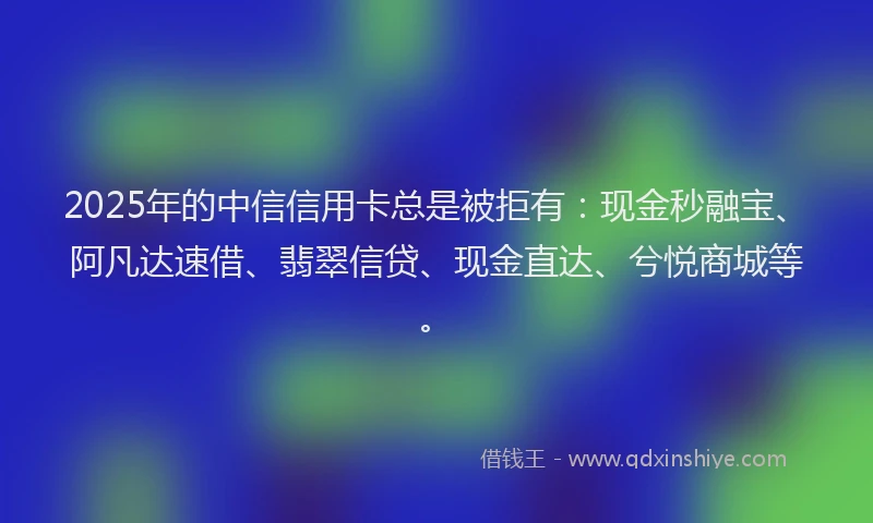 2025年的中信信用卡总是被拒有：现金秒融宝、阿凡达速借、翡翠信贷、现金直达、兮悦商城等。