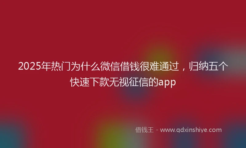 2025年热门为什么微信借钱很难通过，归纳五个快速下款无视征信的app