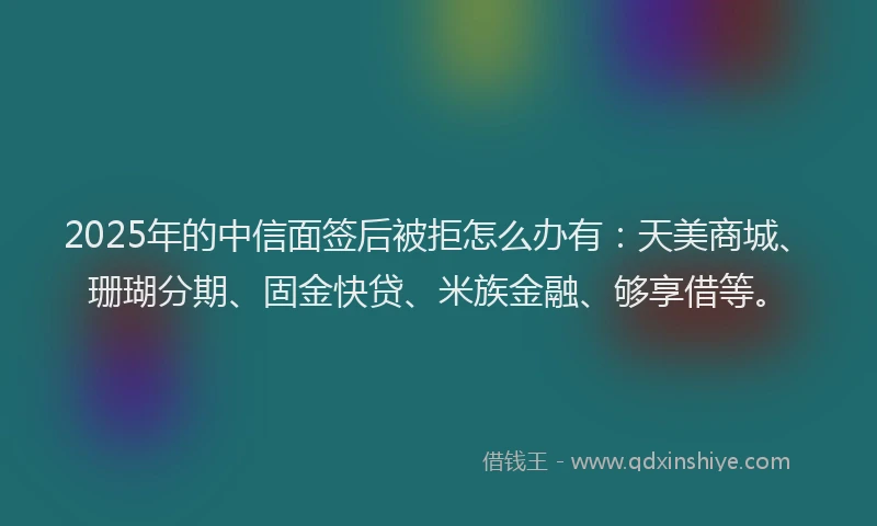 2025年的中信面签后被拒怎么办有：天美商城、珊瑚分期、固金快贷、米族金融、够享借等。