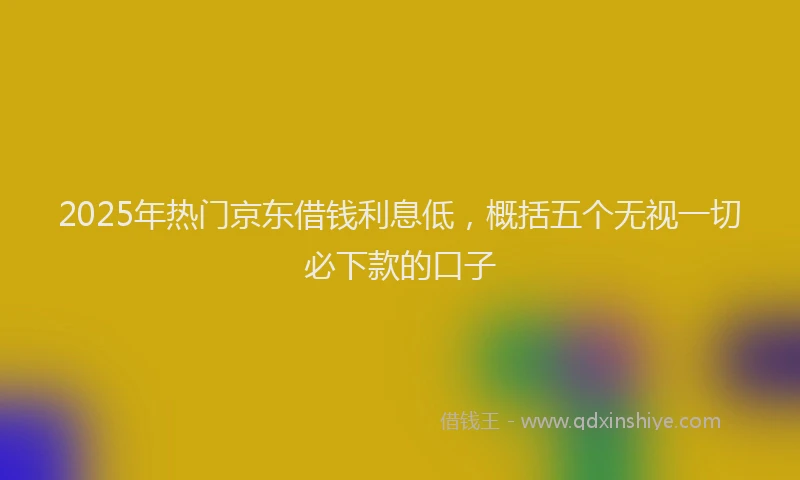 2025年热门京东借钱利息低，概括五个无视一切必下款的口子