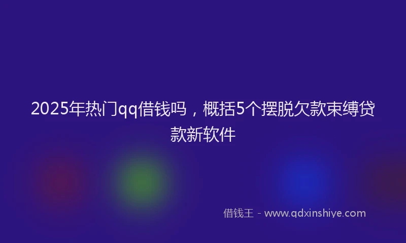 2025年热门qq借钱吗，概括5个摆脱欠款束缚贷款新软件