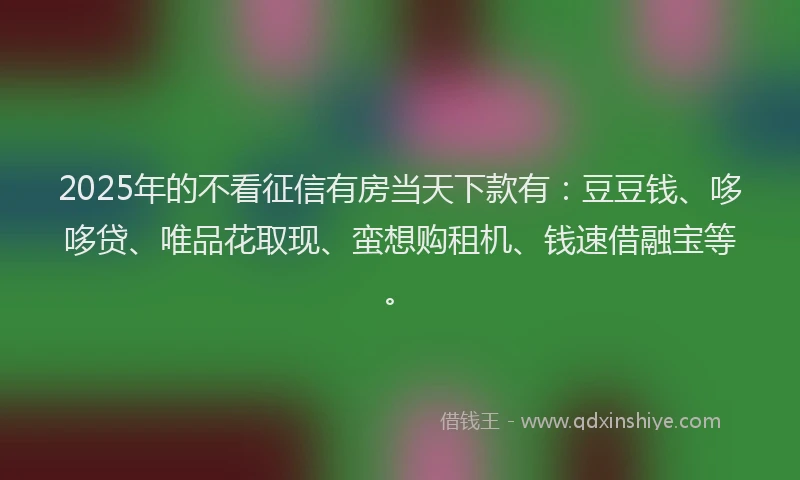2025年的不看征信有房当天下款有：豆豆钱、哆哆贷、唯品花取现、蛮想购租机、钱速借融宝等。