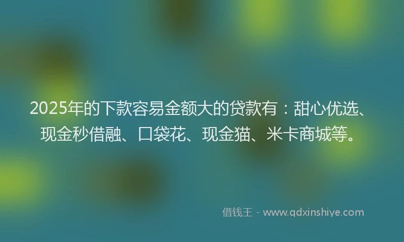 2025年的下款容易金额大的贷款有：甜心优选、现金秒借融、口袋花、现金猫、米卡商城等。