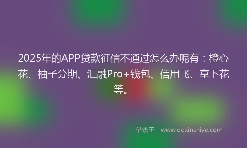 2025年的APP贷款征信不通过怎么办呢有：橙心花、柚子分期、汇融Pro+钱包、信用飞、享下花等。