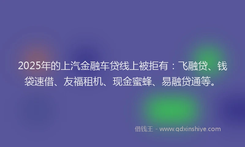 2025年的上汽金融车贷线上被拒有：飞融贷、钱袋速借、友福租机、现金蜜蜂、易融贷通等。