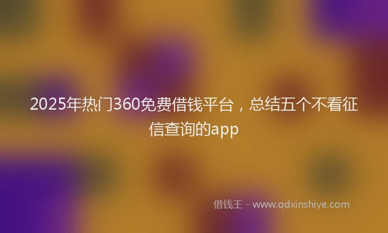 2025年热门360免费借钱平台，总结五个不看征信查询的app