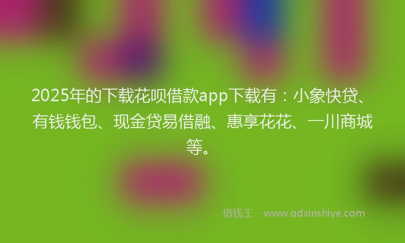 2025年的下载花呗借款app下载有：小象快贷、有钱钱包、现金贷易借融、惠享花花、一川商城等。