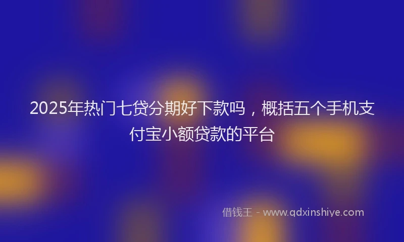 2025年热门七贷分期好下款吗，概括五个手机支付宝小额贷款的平台