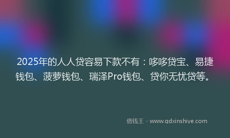 2025年的人人贷容易下款不有：哆哆贷宝、易捷钱包、菠萝钱包、瑞泽Pro钱包、贷你无忧贷等。