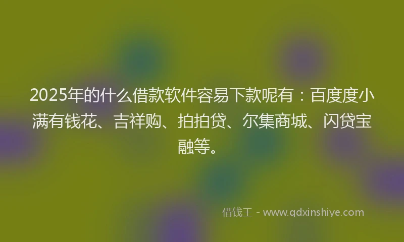 2025年的什么借款软件容易下款呢有：百度度小满有钱花、吉祥购、拍拍贷、尔集商城、闪贷宝融等。