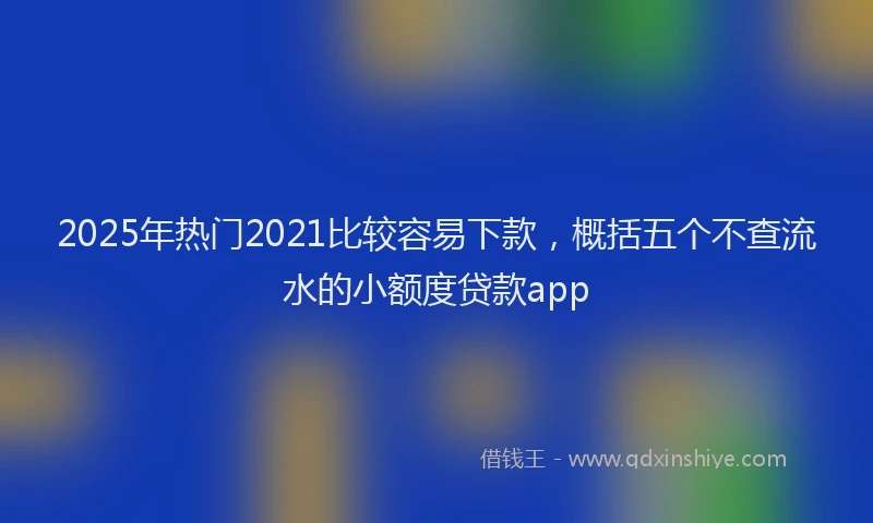 2025年热门2021比较容易下款，概括五个不查流水的小额度贷款app
