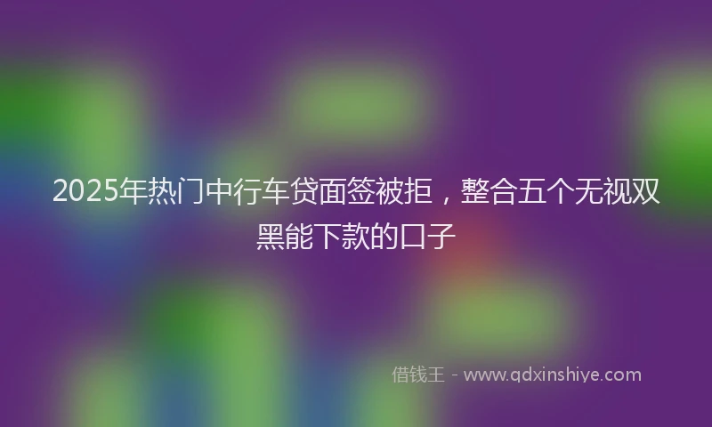 2025年热门中行车贷面签被拒，整合五个无视双黑能下款的口子