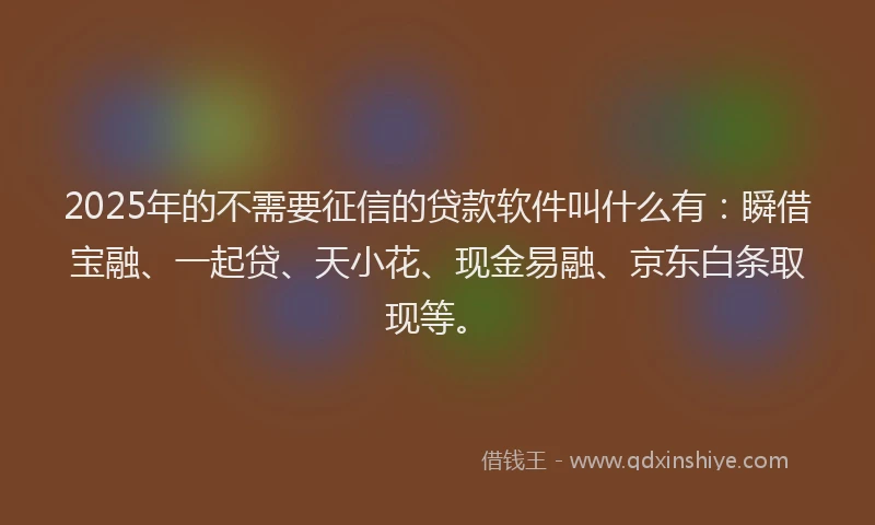 2025年的不需要征信的贷款软件叫什么有：瞬借宝融、一起贷、天小花、现金易融、京东白条取现等。