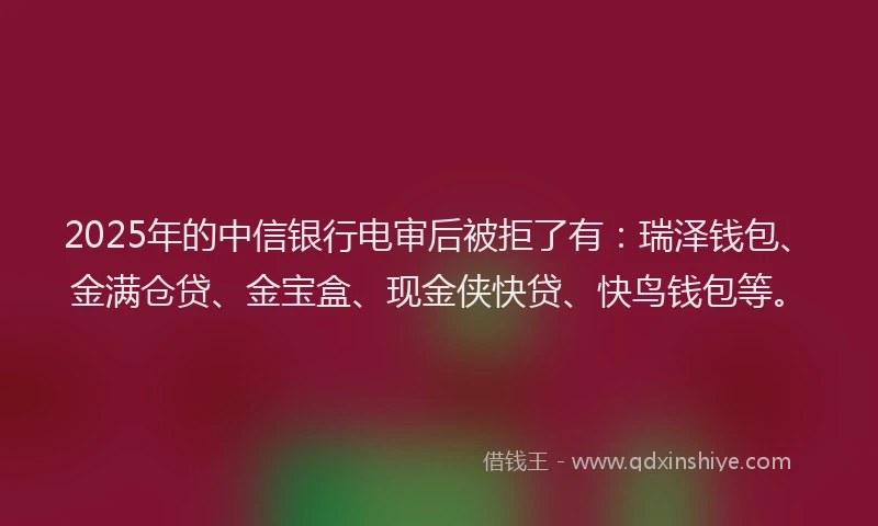 2025年的中信银行电审后被拒了有：瑞泽钱包、金满仓贷、金宝盒、现金侠快贷、快鸟钱包等。