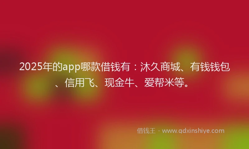 2025年的app哪款借钱有：沐久商城、有钱钱包、信用飞、现金牛、爱帮米等。