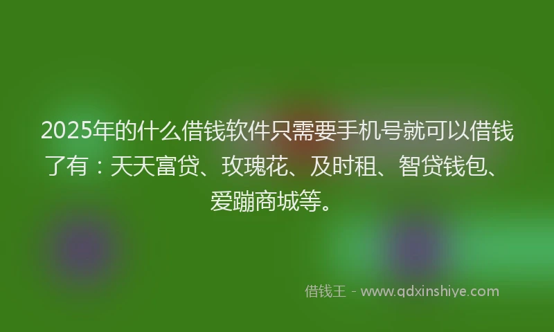 2025年的什么借钱软件只需要手机号就可以借钱了有：天天富贷、玫瑰花、及时租、智贷钱包、爱蹦商城等。