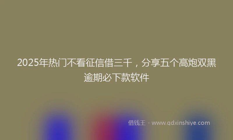 2025年热门不看征信借三千，分享五个高炮双黑逾期必下款软件