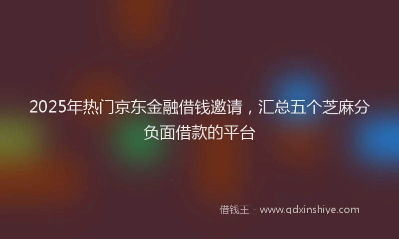 2025年热门京东金融借钱邀请，汇总五个芝麻分负面借款的平台