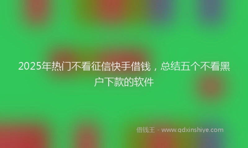 2025年热门不看征信快手借钱，总结五个不看黑户下款的软件