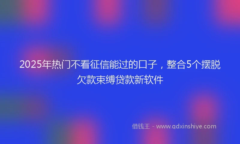 2025年热门不看征信能过的口子，整合5个摆脱欠款束缚贷款新软件