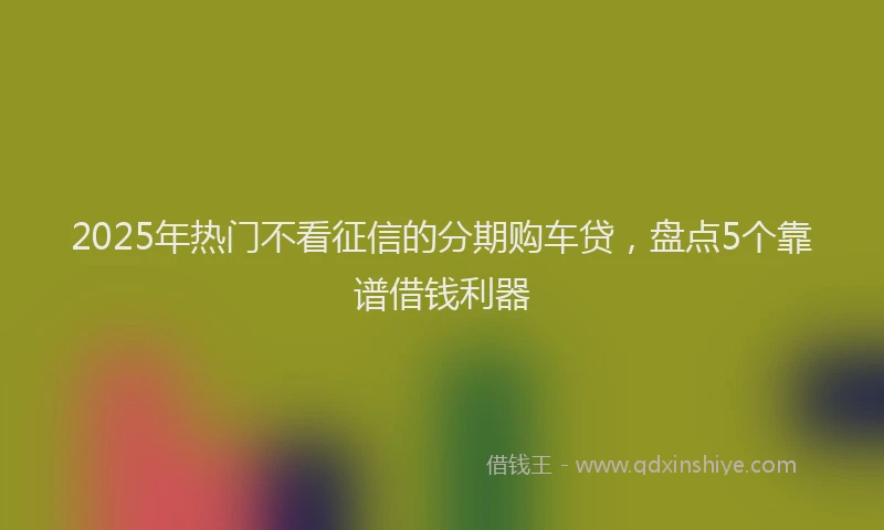 2025年热门不看征信的分期购车贷，盘点5个靠谱借钱利器