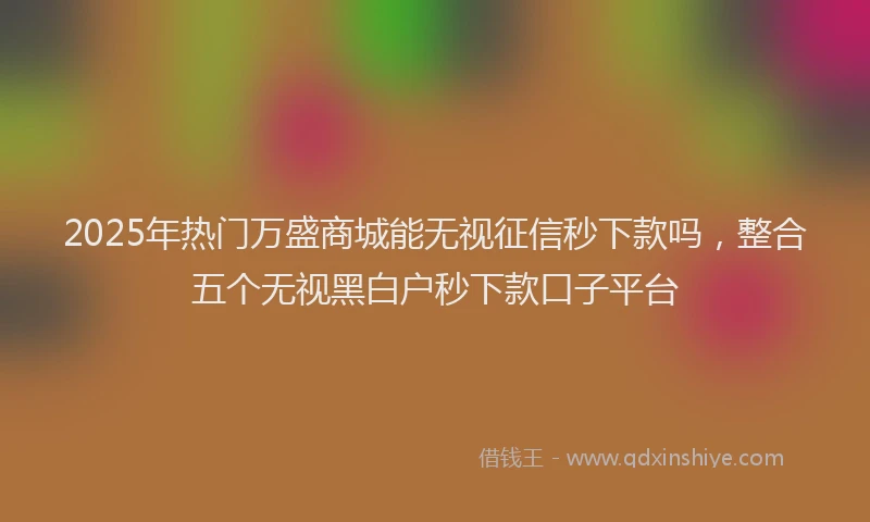 2025年热门万盛商城能无视征信秒下款吗，整合五个无视黑白户秒下款口子平台