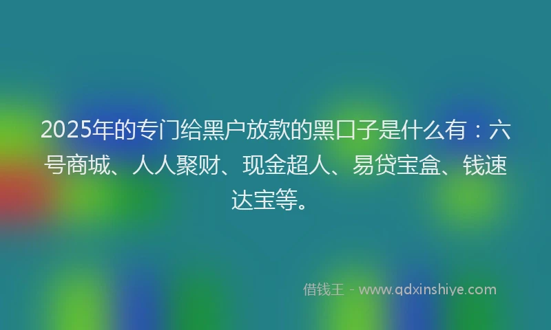 2025年的专门给黑户放款的黑口子是什么有：六号商城、人人聚财、现金超人、易贷宝盒、钱速达宝等。