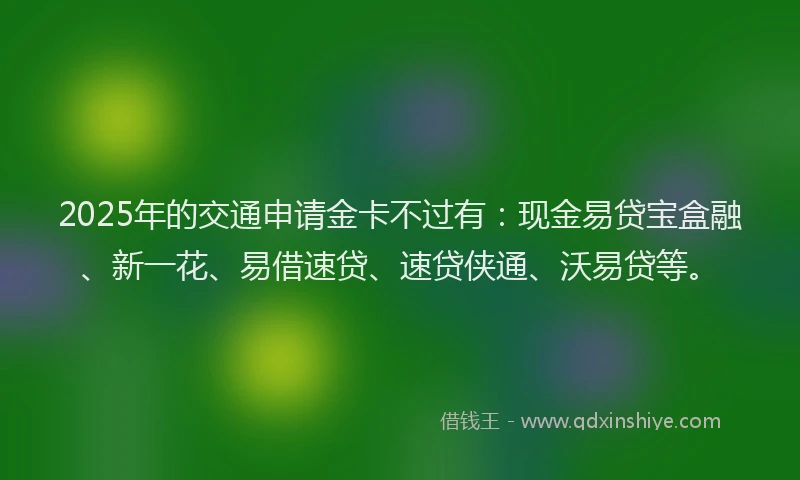 2025年的交通申请金卡不过有：现金易贷宝盒融、新一花、易借速贷、速贷侠通、沃易贷等。