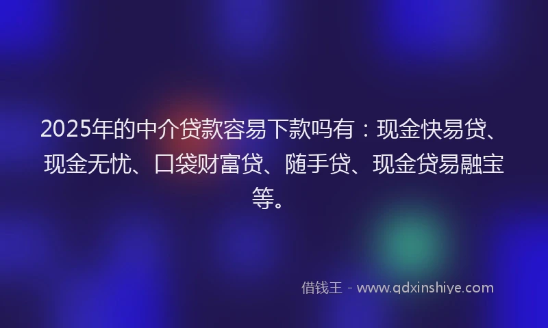 2025年的中介贷款容易下款吗有：现金快易贷、现金无忧、口袋财富贷、随手贷、现金贷易融宝等。
