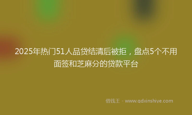 2025年热门51人品贷结清后被拒，盘点5个不用面签和芝麻分的贷款平台