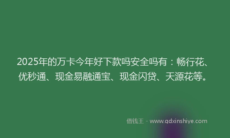 2025年的万卡今年好下款吗安全吗有：畅行花、优秒通、现金易融通宝、现金闪贷、天源花等。