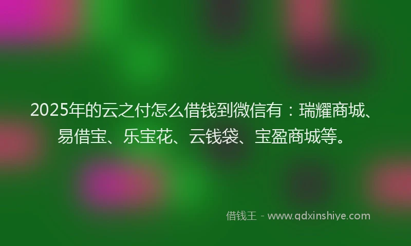 2025年的云之付怎么借钱到微信有：瑞耀商城、易借宝、乐宝花、云钱袋、宝盈商城等。