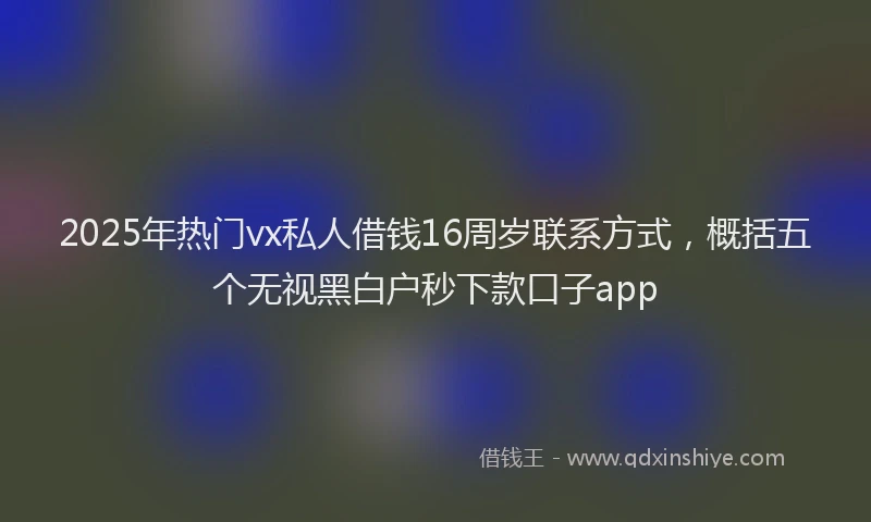 2025年热门vx私人借钱16周岁联系方式，概括五个无视黑白户秒下款口子app