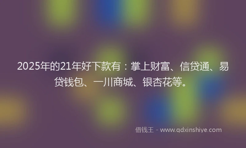 2025年的21年好下款有：掌上财富、信贷通、易贷钱包、一川商城、银杏花等。