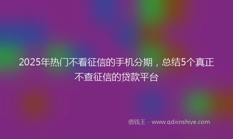 2025年热门不看征信的手机分期，总结5个真正不查征信的贷款平台
