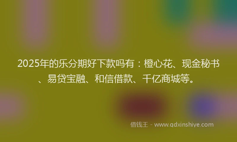 2025年的乐分期好下款吗有：橙心花、现金秘书、易贷宝融、和信借款、千亿商城等。
