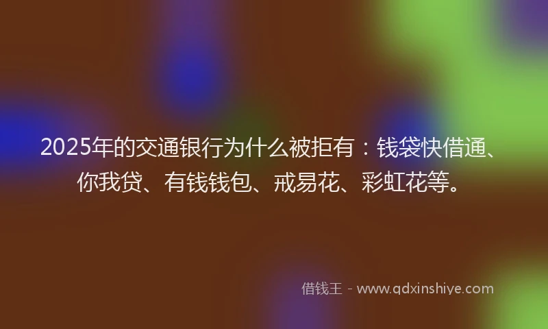 2025年的交通银行为什么被拒有：钱袋快借通、你我贷、有钱钱包、戒易花、彩虹花等。