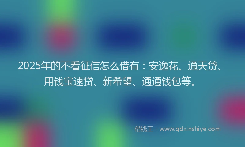 2025年的不看征信怎么借有：安逸花、通天贷、用钱宝速贷、新希望、通通钱包等。
