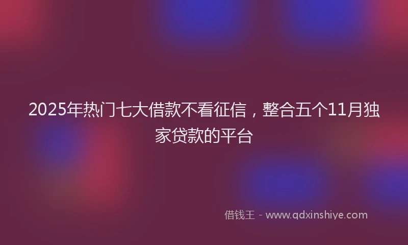 2025年热门七大借款不看征信，整合五个11月独家贷款的平台