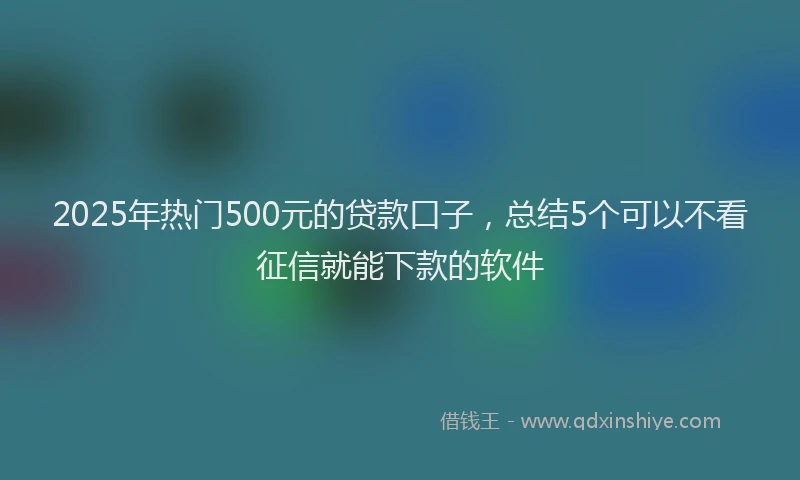 2025年热门500元的贷款口子，总结5个可以不看征信就能下款的软件