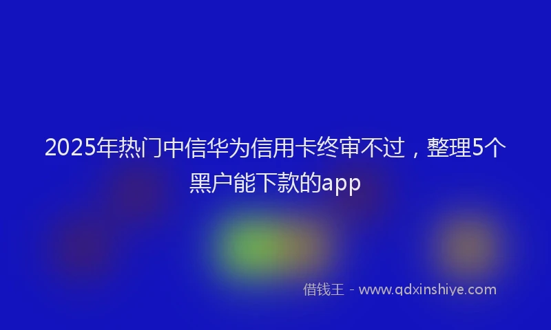 2025年热门中信华为信用卡终审不过，整理5个黑户能下款的app