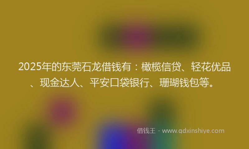2025年的东莞石龙借钱有：橄榄信贷、轻花优品、现金达人、平安口袋银行、珊瑚钱包等。