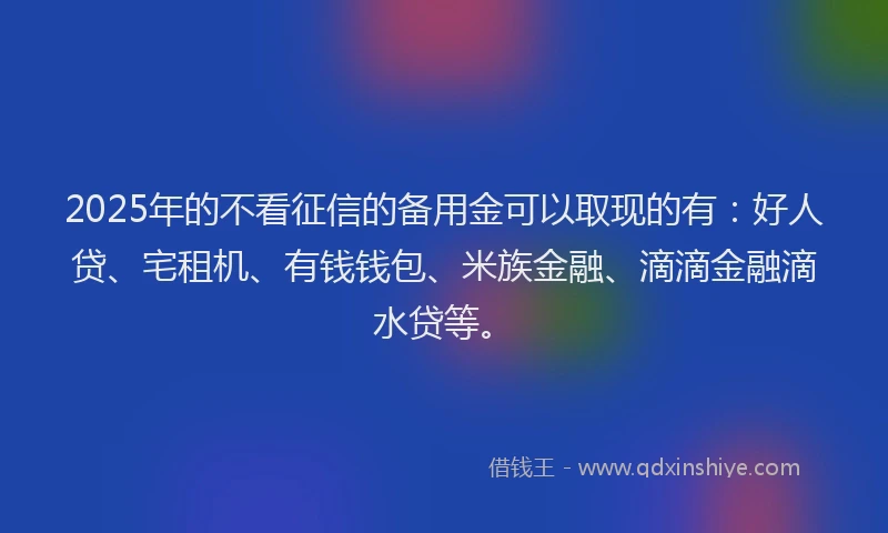 2025年的不看征信的备用金可以取现的有：好人贷、宅租机、有钱钱包、米族金融、滴滴金融滴水贷等。