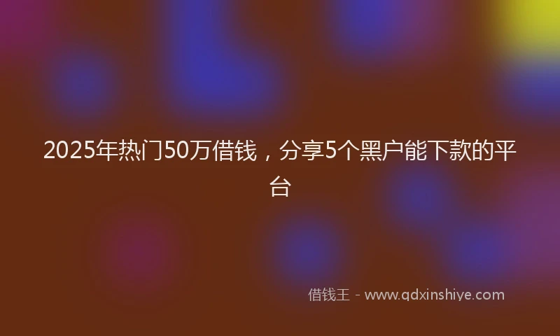 2025年热门50万借钱，分享5个黑户能下款的平台