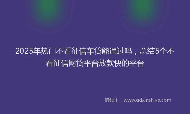 2025年热门不看征信车贷能通过吗，总结5个不看征信网贷平台放款快的平台